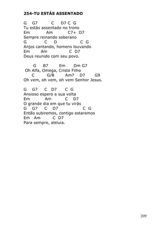 209
254-TU ESTÁS ASSENTADO
G G7 C D7 C G
Tu estás assentado no trono
Em Am C7+ D7
Sempre reinando soberano
G C D C G
Anjos cantando, homens louvando
Em Am C D7
Deus reunido com seu povo.
G B7 Em Dm G7
Oh Alfa, Omega, Cristo Filho
C G/B Am7 D7 G9
Oh vem, oh vem, oh vem Senhor Jesus.
G G7 C D7 C G
Ansioso espero a sua volta
Em Am C D7
O grande dia em que tu virás
G G7 C D7 C G
Então subiremos, contigo estaremos
Em Am C D7
Para sempre, aleluia.
 
