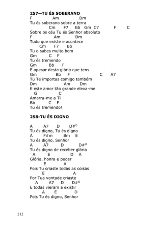 212
257--TU ÉS SOBERANO
F Am Dm
Tu és soberano sobre a terra
Cm F7 Bb Gm C7 F C
Sobre os céu Tu és Senhor absoluto
F Am Dm
Tudo que existe e acontece
Cm F7 Bb
Tu o sabes muito bem
Gm C F
Tu és tremendo
Gm Bb F
E apesar desta glória que tens
Gm Bb F C A7
Tu Te importas comigo também
Dm Am Dm
E este amor tão grande eleva-me
G C
Amarra-me a Ti
Bb C F
Tu és tremendo!
258-TU ÉS DIGNO
A A7 D D#O
Tu és digno, Tu és digno
A F#m Bm E
Tu és digno, Senhor
A A7 D D#O
Tu és digno de receber glória
A E D A
Glória, honra e poder
E A
Pois Tu criaste todas as coisas
E A
Por Tua vontade criaste
A A7 D D#O
E todas vieram a existir
A E D
Pois Tu és digno, Senhor
 