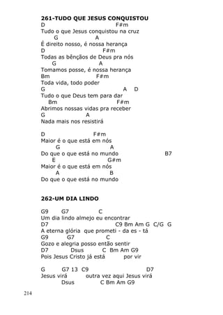 214
261-TUDO QUE JESUS CONQUISTOU
D F#m
Tudo o que Jesus conquistou na cruz
G A
É direito nosso, é nossa herança
D F#m
Todas as bênçãos de Deus pra nós
G A
Tomamos posse, é nossa herança
Bm F#m
Toda vida, todo poder
G A D
Tudo o que Deus tem para dar
Bm F#m
Abrimos nossas vidas pra receber
G A
Nada mais nos resistirá
D F#m
Maior é o que está em nós
G A
Do que o que está no mundo B7
E G#m
Maior é o que está em nós
A B
Do que o que está no mundo
262-UM DIA LINDO
G9 G7 C
Um dia lindo almejo eu encontrar
D7 C9 Bm Am G C/G G
A eterna glória que prometi - da es - tá
G9 G7 C
Gozo e alegria posso então sentir
D7 Dsus C Bm Am G9
Pois Jesus Cristo já está por vir
G G7 13 C9 D7
Jesus virá outra vez aqui Jesus virá
Dsus C Bm Am G9
 