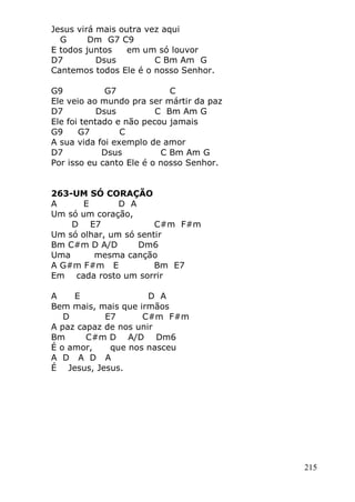 215
Jesus virá mais outra vez aqui
G Dm G7 C9
E todos juntos em um só louvor
D7 Dsus C Bm Am G
Cantemos todos Ele é o nosso Senhor.
G9 G7 C
Ele veio ao mundo pra ser mártir da paz
D7 Dsus C Bm Am G
Ele foi tentado e não pecou jamais
G9 G7 C
A sua vida foi exemplo de amor
D7 Dsus C Bm Am G
Por isso eu canto Ele é o nosso Senhor.
263-UM SÓ CORAÇÃO
A E D A
Um só um coração,
D E7 C#m F#m
Um só olhar, um só sentir
Bm C#m D A/D Dm6
Uma mesma canção
A G#m F#m E Bm E7
Em cada rosto um sorrir
A E D A
Bem mais, mais que irmãos
D E7 C#m F#m
A paz capaz de nos unir
Bm C#m D A/D Dm6
É o amor, que nos nasceu
A D A D A
É Jesus, Jesus.
 
