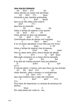 216
264-VALEU DEMAIS
C9 Em7 F7+ G7
Valeu demais as noites mal dormidas
C9 Em7 F7+ Gsus
Ansiando a paz, bendita pretendida
C Em7 Em/D
Que eu já não sabia mais onde É
Am7 F7+
Que fora se esconder
C9 Gsus C9
Valeu o tempo de esperar o teu querer.
C9 Em7 F7+ G7
Valeu demais os dias mal passados
C9 Em7 F7+ G7
Caminhando atras de planos mal traçados
C Em7 Am7 F7+
E eu só posso agradecer a tua mão que me livrou
C Gsus C G7
Valeu o tempo de esperar mas já passou.
F G7/F Em Am9
Pois eu estou bem certo, breve tempo de aflição
D D7+ G G/F Gsus
Não pode comparar-se a nossa eterna salvação
F G/F Em Am
E os dias de tristeza servem mais pra destacar
D D/F# G G/F
G7 9
A imensa glória e honra, com que Deus vai nos brindar
G7 C9 Em7 F7+ G7
Valeu demais, valeu o tempo e o contratempo
C9 Em7 F7+ G7
Que esta história trás e cada vão momento
C Em7 Am7 F7+
C7+
Fica cheio de esperança e a certeza da presença do
Senhor
Gsus C
Em cada passo por onde eu vou.
 