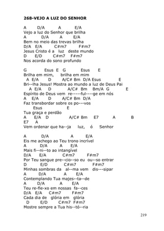 219
268-VEJO A LUZ DO SENHOR
A D/A A E/A
Vejo a luz do Senhor que brilha
A D/A A E/A
Bem no meio das trevas brilha
D/A E/A C#m7 F#m7
Jesus Cristo é a luz deste mundo
D E/D C#m7 F#m7
Nos acorda do sono profundo
G Esus E G Esus E
Brilha em mim, brilha em mim
A E/A D A/C# Bm D/A Esus E
Bri--lha Jesus! Mostra ao mundo a luz de Deus Pai
A E/A D A/C# Bm Bm/A G E
Espírito de Deus vem re-----ful----ge em nós
A E/A D A/C# Bm D/A
Faz transbordar sobre os po---vos
Esus E
Tua graça e perdão
A E/A D A/C# Bm E7 A B
E7 A
Vem ordenar que ha--ja luz, ó Senhor
A D/A A E/A
Eis me achego ao Teu trono incrível
A D/A A E/A
Mais fi--ni--to ao intangível
D/A E/A C#m7 F#m7
Por Teu sangue pre--cio--so eu ou--so entrar
D E/D C#m7 F#m7
Minhas sombras da al--ma vem dis---sipar
A D/A A E/A
Contemplando Tua majes--ta--de
A D/A A E/A
Teu re-fle-xo em nossas fa--ces
D/A E/A C#m7 F#m7
Cada dia de glória em glória
D E/D C#m7 F#m7
Mostre sempre a Tua his--tó--ria
 