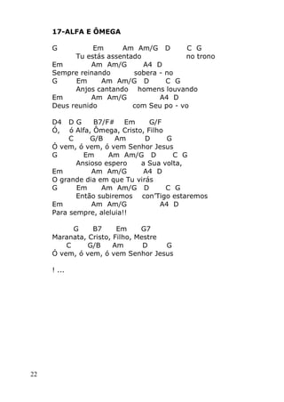 22
17-ALFA E ÔMEGA
G Em Am Am/G D C G
Tu estás assentado no trono
Em Am Am/G A4 D
Sempre reinando sobera - no
G Em Am Am/G D C G
Anjos cantando homens louvando
Em Am Am/G A4 D
Deus reunido com Seu po - vo
D4 D G B7/F# Em G/F
Ó, ó Alfa, Ômega, Cristo, Filho
C G/B Am D G
Ó vem, ó vem, ó vem Senhor Jesus
G Em Am Am/G D C G
Ansioso espero a Sua volta,
Em Am Am/G A4 D
O grande dia em que Tu virás
G Em Am Am/G D C G
Então subiremos con’Tigo estaremos
Em Am Am/G A4 D
Para sempre, aleluia!!
G B7 Em G7
Maranata, Cristo, Filho, Mestre
C G/B Am D G
Ó vem, ó vem, ó vem Senhor Jesus
! ...
 