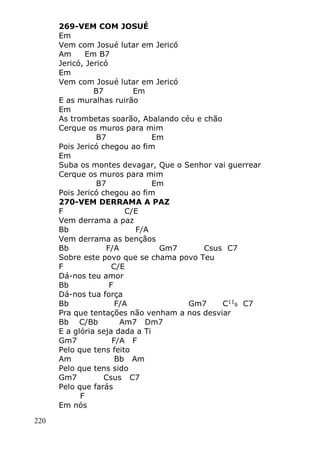220
269-VEM COM JOSUÉ
Em
Vem com Josué lutar em Jericó
Am Em B7
Jericó, Jericó
Em
Vem com Josué lutar em Jericó
B7 Em
E as muralhas ruirão
Em
As trombetas soarão, Abalando céu e chão
Cerque os muros para mim
B7 Em
Pois Jericó chegou ao fim
Em
Suba os montes devagar, Que o Senhor vai guerrear
Cerque os muros para mim
B7 Em
Pois Jericó chegou ao fim
270-VEM DERRAMA A PAZ
F C/E
Vem derrama a paz
Bb F/A
Vem derrama as bençãos
Bb F/A Gm7 Csus C7
Sobre este povo que se chama povo Teu
F C/E
Dá-nos teu amor
Bb F
Dá-nos tua força
Bb F/A Gm7 C11
9 C7
Pra que tentações não venham a nos desviar
Bb C/Bb Am7 Dm7
E a glória seja dada a Ti
Gm7 F/A F
Pelo que tens feito
Am Bb Am
Pelo que tens sido
Gm7 Csus C7
Pelo que farás
F
Em nós
 