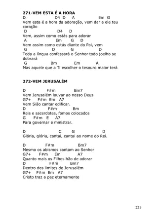 221
271-VEM ESTA É A HORA
D D4 D A Em G
Vem esta é a hora da adoração, vem dar a ele teu
coração
D D4 D
Vem, assim como estás para adorar
A Em G D
Vem assim como estás diante do Pai, vem
G D G D
Toda a língua confessará o Senhor todo joelho se
dobrará
G Bm Em A
Mas aquele que a Ti escolher o tesouro maior terá
272-VEM JERUSALÉM
D F#m Bm7
Vem Jerusalém louvar ao nosso Deus
G7+ F#m Em A7
Vem Sião cantar edificar.
D F#m Bm
Reis e sacerdotes, fomos colocados
G F#m E A7
Para governar e ministrar.
D C G D
Glória, glória, cantai, cantai ao nome do Rei.
D F#m Bm7
Mesmo os abismos cantam ao Senhor
G7+ F#m Em A7
Quanto mais os Filhos hão de adorar
D F#m Bm7
Dentro dos limites de Jerusalém
G7+ F#m Em A7
Cristo traz a paz eternamente
 