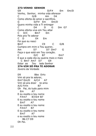 222
273-VENHO SENHOR
G9 D/F# Em Em/D
Venho, Senhor, minha vida oferecer
C G/B Am D4
Como oferta de amor e sacrifício.
G D/F# Em Em/D
Quero minha vida a Ti entregar
C D4 D G Dm G7
Como oferta viva em Teu altar
C D/C Bm7 Em
Pois pra Te adorar
C D E4 Em
Foi que eu nasci
Bm7 C9 C G/B
Cumpra em mim o Teu querer,
Am D7 D7 Dm7 G
Faça o que está em Teu coração.
C D/C B7 Em7
E que a cada dia eu queira mais e mais
C Bm7 Am7 D7 G9
Estar ao Teu lado Senhor
274-VIM SÓ PRA TE ADORAR
Jovens da Verdade
D9 Bbo D#o
Vim só pra te adorar,
Em7 Em/D A/C# A7
Vim só pra dizer te amo
A/G F#m B7
Oh Pai, és tudo para mim
Em A7
E eu exalto o teu nome
F#m7 B7/D# B7
E eu exalto o teu nome
Em7 A7
E eu exalto o teu nome
F#m7 B7
E eu exalto o teu nome
Em7 A7
e eu exalto o teu nome
Bb C7 D9
Oh Pai.
 