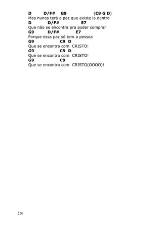 226
D D/F# G9 (C9 G D)
Mas nunca terá a paz que existe la dentro
D D/F# E7
Que não se encontra pra poder comprar
G9 D/F# E7
Porque essa paz só tem a pessoa
G9 C9 D
Que se encontra com CRISTO!
G9 C9 D
Que se encontra com CRISTO!
G9 C9
Que se encontra com CRISTO(OOOO)!
 
