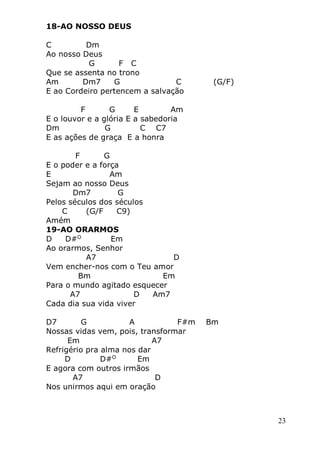 23
18-AO NOSSO DEUS
C Dm
Ao nosso Deus
G F C
Que se assenta no trono
Am Dm7 G C (G/F)
E ao Cordeiro pertencem a salvação
F G E Am
E o louvor e a glória E a sabedoria
Dm G C C7
E as ações de graça E a honra
F G
E o poder e a força
E Am
Sejam ao nosso Deus
Dm7 G
Pelos séculos dos séculos
C (G/F C9)
Amém
19-AO ORARMOS
D D#O
Em
Ao orarmos, Senhor
A7 D
Vem encher-nos com o Teu amor
Bm Em
Para o mundo agitado esquecer
A7 D Am7
Cada dia sua vida viver
D7 G A F#m Bm
Nossas vidas vem, pois, transformar
Em A7
Refrigério pra alma nos dar
D D#O
Em
E agora com outros irmãos
A7 D
Nos unirmos aqui em oração
 