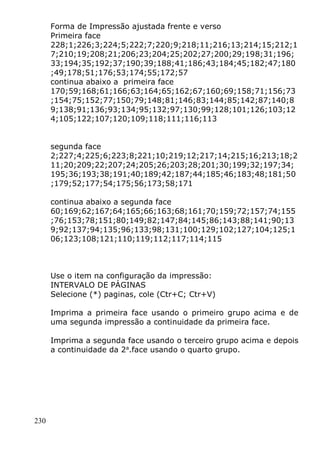 230
Forma de Impressão ajustada frente e verso
Primeira face
228;1;226;3;224;5;222;7;220;9;218;11;216;13;214;15;212;1
7;210;19;208;21;206;23;204;25;202;27;200;29;198;31;196;
33;194;35;192;37;190;39;188;41;186;43;184;45;182;47;180
;49;178;51;176;53;174;55;172;57
continua abaixo a primeira face
170;59;168;61;166;63;164;65;162;67;160;69;158;71;156;73
;154;75;152;77;150;79;148;81;146;83;144;85;142;87;140;8
9;138;91;136;93;134;95;132;97;130;99;128;101;126;103;12
4;105;122;107;120;109;118;111;116;113
segunda face
2;227;4;225;6;223;8;221;10;219;12;217;14;215;16;213;18;2
11;20;209;22;207;24;205;26;203;28;201;30;199;32;197;34;
195;36;193;38;191;40;189;42;187;44;185;46;183;48;181;50
;179;52;177;54;175;56;173;58;171
continua abaixo a segunda face
60;169;62;167;64;165;66;163;68;161;70;159;72;157;74;155
;76;153;78;151;80;149;82;147;84;145;86;143;88;141;90;13
9;92;137;94;135;96;133;98;131;100;129;102;127;104;125;1
06;123;108;121;110;119;112;117;114;115
Use o item na configuração da impressão:
INTERVALO DE PÁGINAS
Selecione (*) paginas, cole (Ctr+C; Ctr+V)
Imprima a primeira face usando o primeiro grupo acima e de
uma segunda impressão a continuidade da primeira face.
Imprima a segunda face usando o terceiro grupo acima e depois
a continuidade da 2a
.face usando o quarto grupo.
 