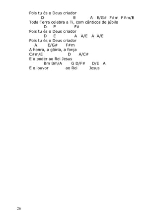 26
Pois tu és o Deus criador
D E A E/G# F#m F#m/E
Toda Terra celebra a Ti, com cânticos de júbilo
D E F#
Pois tu és o Deus criador
D E A A/E A A/E
Pois tu és o Deus criador
A E/G# F#m
A honra, a glória, a força
C#m/E D A/C#
E o poder ao Rei Jesus
Bm Bm/A G D/F# D/E A
E o louvor ao Rei Jesus
 