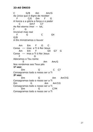 27
23-AO ÚNICO
C G/B Am Am/G
Ao único que é digno de receber
F C/E Dm F G
A honra e a glória a força e o poder
C Gm7 C7
Ao Rei eterno imor -- tal,
F G
Invisível mas real
F G C G4
G/B
A Ele ministramos o louvor
Am Em F G C
Coroa --- mos a Ti ó Rei Jesus
Am Em F G4 G7 G
Coroa --- mos a Ti ó Rei Jesus
F G
Adoramos o Teu nome
E Am Am/G
Nos rendemos aos Teus pés
1a
vez:
Dm G C C7
Consagramos todo o nosso ser a Ti
2a
vez:
Dm G Am Am7/G
Consagramos todo o nosso ser a Ti
Dm G Am Am7/G
Consagramos todo o nosso ser a Ti
Dm G C7M
Consagramos todo o nosso ser a Ti
 