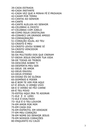 3
39-CADA ESTRADA
40-CADA INSTANTE
41-CADA VEZ QUE A MINHA FÉ É PROVADA
42-CAIAM POR TERRA
43-CANTAI AO SENHOR
44-CANTE
45-CANTE ALELUIA AO SENHOR
46-CELEBRAI A CRISTO
47-CELEBRAI COM JÚBILO
48-COMO ÁGUA CRISTALINA
49-CONHECI UM GRANDE AMIGO
50-CONSAGRAÇÃO
51-CORAÇÃO IGUAL AO TEU
52-CRISTO É MEU
53-CRISTO LEVOU SOBRE SÍ
54-CRISTO VENCEDOR
55-DANIEL
56-DA MULTIDÃO DOS QUE CRERAM
57-DEIXA JESUS ENCHER TUA VIDA
58-DE TODAS AS TRIBOS
59-DESCERÁ SOBRE TI
60-DESPERTA MEU SER
61-DEUS DE AMOR
62-DEUS ENVIOU
63-DEUS ETERNO
64-DIGNO ÉS DE GLÓRIA
65-DOMÍNIO E PODER
66-É BOM TE VER POR AQUI
67-É JESUS, O VERBO VIVO
68-E O VERBO SE FÊZ CARNE
69-É TEU POVO
70-ESTOU AQUI PRA TE ADORAR
71-ELE É O LEÃO
72-ELE É EXALTADO
73--ELE É O TEU LOUVOR
74-EM AMOR POR MIM
75-EM CADA DIA
76-EM ESPÍRITO, EM VERDADE
77-EM MEU CORAÇÃO
78-EM NOME DO SENHOR JESUS
79-EM NOSSOS CORAÇÕES
80-ENQUANTO EU CALEI
 