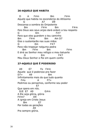 30
26-AQUELE QUE HABITA
D A F#m Bm F#m
Aquele que habita no esconderijo do Altíssimo
G A7 D9
Descansa a sombra do Onipotente
Bm F#m Bm F#m
Pois Deus aos seus anjos dará ordem a teu respeito
G Em F#7
Para que eles guardem o teu caminho
Bm F#m Bm Am D7
Eles o sustentarão nas suas mãos
G Em F#7
Para não tropeçar nalguma pedra
Bm F#m Bm F#m
E dirá ao Senhor meu refúgio e meu baluarte
G Em F#7
Meu Deus Senhor e Pai em quem confio
27-AQUELE QUE É PODEROSO
A9 E7 Fo F#m
Aquele que é poderoso pra fazer
D7+ A9 Bm
Infinitamente mais do que tudo quanto
F#o A F7+
Pedimos ou pensamos, conforme seu poder
E7
Que opera em nós.
D/E E7 A9 G#m
A Ele seja glória, glória
F#m7 D9
A igreja em Cristo Jesus
Bm E7
Por todas as gerações
A9
Pra sempre glória.
 