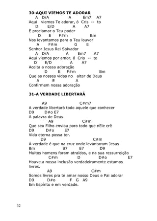 32
30-AQUI VIEMOS TE ADORAR
A D/A A Em7 A7
Aqui viemos Te adorar, ó Cris -- to
D E/D A A7
E proclamar o Teu poder
D E F#m Bm
Nos levantamos para o Teu louvor
A F#m G E
Senhor Jesus Rei Salvador
A D/A A Em7 A7
Aqui viemos por amor, ó Cris -- to
D E/D A A7
Aceita a nossa adoração
D E F#m Bm
Que as nossas vidas no altar de Deus
A E A
Confirmem nossa adoração
31-A VERDADE LIBERTARÁ
A9 C#m7
A verdade libertará todo aquele que conhecer
D9 D#o E7
A palavra de Deus
A9 C#m
Que seu Filho enviou para todo que nEle crê
D9 D#o E7
Vida eterna possa ter.
D9 C#m
A verdade é que na cruz onde levantaram Jesus
Bm B7 E7 D9
Muitos homens foram atraídos, e na sua ressurreição
C#m D D#o E7
Houve a nossa inclusão verdadeiramente estamos
livres.
A9 C#m
Somos livres pra te amar nosso Deus e Pai adorar
D9 D#o F G A9
Em Espírito e em verdade.
 