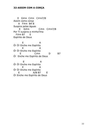 33
32-ASSIM COM A CORÇA
E G#m C#m C#m7/B
Assim como corça
A F#m B4 B
Suspira pelas águas
E G#m C#m C#m7/B
Por Ti suspira a minha’lma
F#m B7 E
Espírito de Deus
E A
Ó! Ó! Enche me Espírito
E A
Ó! Ó! Enche me Espírito
E C#m D B7
Ó! Enche me Espírito de Deus
E A
Ó! Ó! Enche me Espírito
E A
Ó! Ó! Enche me Espírito
E A/B B7 E
Ó! Enche me Espírito de Deus
 