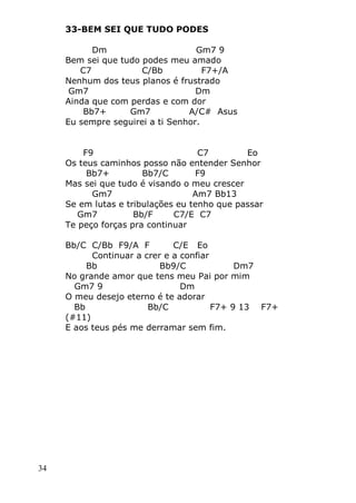 34
33-BEM SEI QUE TUDO PODES
Dm Gm7 9
Bem sei que tudo podes meu amado
C7 C/Bb F7+/A
Nenhum dos teus planos é frustrado
Gm7 Dm
Ainda que com perdas e com dor
Bb7+ Gm7 A/C# Asus
Eu sempre seguirei a ti Senhor.
F9 C7 Eo
Os teus caminhos posso não entender Senhor
Bb7+ Bb7/C F9
Mas sei que tudo é visando o meu crescer
Gm7 Am7 Bb13
Se em lutas e tribulações eu tenho que passar
Gm7 Bb/F C7/E C7
Te peço forças pra continuar
Bb/C C/Bb F9/A F C/E Eo
Continuar a crer e a confiar
Bb Bb9/C Dm7
No grande amor que tens meu Pai por mim
Gm7 9 Dm
O meu desejo eterno é te adorar
Bb Bb/C F7+ 9 13 F7+
(#11)
E aos teus pés me derramar sem fim.
 