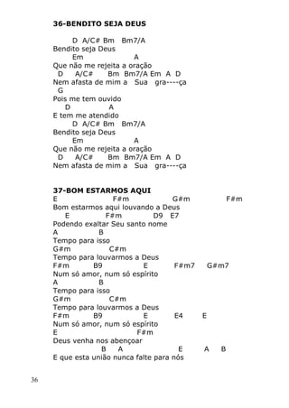 36
36-BENDITO SEJA DEUS
D A/C# Bm Bm7/A
Bendito seja Deus
Em A
Que não me rejeita a oração
D A/C# Bm Bm7/A Em A D
Nem afasta de mim a Sua gra----ça
G
Pois me tem ouvido
D A
E tem me atendido
D A/C# Bm Bm7/A
Bendito seja Deus
Em A
Que não me rejeita a oração
D A/C# Bm Bm7/A Em A D
Nem afasta de mim a Sua gra----ça
37-BOM ESTARMOS AQUI
E F#m G#m F#m
Bom estarmos aqui louvando a Deus
E F#m D9 E7
Podendo exaltar Seu santo nome
A B
Tempo para isso
G#m C#m
Tempo para louvarmos a Deus
F#m B9 E F#m7 G#m7
Num só amor, num só espírito
A B
Tempo para isso
G#m C#m
Tempo para louvarmos a Deus
F#m B9 E E4 E
Num só amor, num só espírito
E F#m
Deus venha nos abençoar
B A E A B
E que esta união nunca falte para nós
 