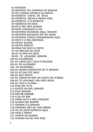4
81-ENTREGA
82-ENTREGA TEU CAMINHO AO SENHOR
83-ÉS A NOSSA ESTRELA DA MANHÃ
84-ESPÍRITO SANTO DE DEUS
85-ESPÍRITO, ENCHE A MINHA VIDA
86-ESPÍRITO, Ó Ó ESPÍRITO
87-ESSÊNCIA DE DEUS
88-ÉS O MEU BEM QUERER
89-ESTÁ CHEGANDO O DIA
90-ESTAMOS REUNIDOS AQUI, SENHOR
91-ESTAMOS REUNIDOS EM TEU NOME
92-ESTAMOS TODOS CONGREGADOS AQUI
93-ESTE É O MEU RESPIRAR
94-ESTOU ALEGRE
95-ESTOU PRONTO
96-ESSA PAZ QUE EU SINTO
97-EU PRECISO DE VOCÊ
98-EU TE AMO OH DEUS
99-EU TE LOUVAREI, SENHOR
100-EU CELEBRAREI
101-EU CREIO QUE TUDO É POSSÍVEL
102-EU ME ALEGRAREI
103--EU NAVEGAREI
104-EU QUERO DESFRUTAR DE TI SENHOR
105-EU SE QUE FOI PAGO
106-EU SOU GRATO
107-EU TENHO EM MIM UM CANTO DE VITÓRIA
108-EU TE LOUVAREI, MEU BOM JESUS
109-EU VEJO A GLÓRIA –
110-EXALTAR-TE-EI
111-EXISTE UM RIO, SENHOR
112-FALA SENHOR
113-FAZ ME CHEGAR
114-FLUA EM MIM
115-FIRME ESTÁ O MEU CORAÇÃO
116-GLÓRIA PRA SEMPRE
117-GRANDE É O SENHOR
118-GRANDES SÃO AS TUAS OBRAS
119-HÁ UM DOCE ESPÍRITO AQUI
120-HOJE É TEMPO
121-HOMEM DE GUERRA
122-HOSANA AO REI DOS REIS
 