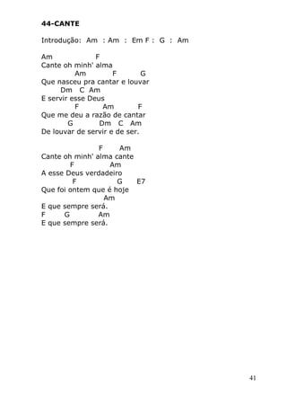 41
44-CANTE
Introdução: Am : Am : Em F : G : Am
Am F
Cante oh minh' alma
Am F G
Que nasceu pra cantar e louvar
Dm C Am
E servir esse Deus
F Am F
Que me deu a razão de cantar
G Dm C Am
De louvar de servir e de ser.
F Am
Cante oh minh' alma cante
F Am
A esse Deus verdadeiro
F G E7
Que foi ontem que é hoje
Am
E que sempre será.
F G Am
E que sempre será.
 