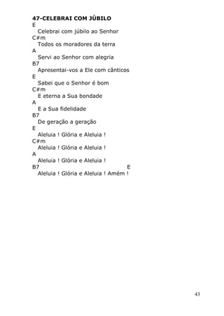 43
47-CELEBRAI COM JÚBILO
E
Celebrai com júbilo ao Senhor
C#m
Todos os moradores da terra
A
Servi ao Senhor com alegria
B7
Apresentai-vos a Ele com cânticos
E
Sabei que o Senhor é bom
C#m
E eterna a Sua bondade
A
E a Sua fidelidade
B7
De geração a geração
E
Aleluia ! Glória e Aleluia !
C#m
Aleluia ! Glória e Aleluia !
A
Aleluia ! Glória e Aleluia !
B7 E
Aleluia ! Glória e Aleluia ! Amém !
 