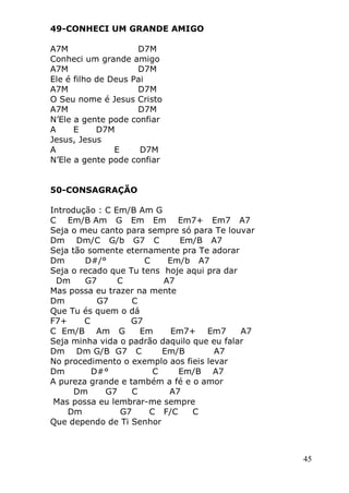 45
49-CONHECI UM GRANDE AMIGO
A7M D7M
Conheci um grande amigo
A7M D7M
Ele é filho de Deus Pai
A7M D7M
O Seu nome é Jesus Cristo
A7M D7M
N’Ele a gente pode confiar
A E D7M
Jesus, Jesus
A E D7M
N’Ele a gente pode confiar
50-CONSAGRAÇÃO
Introdução : C Em/B Am G
C Em/B Am G Em Em Em7+ Em7 A7
Seja o meu canto para sempre só para Te louvar
Dm Dm/C G/b G7 C Em/B A7
Seja tão somente eternamente pra Te adorar
Dm D#/° C Em/b A7
Seja o recado que Tu tens hoje aqui pra dar
Dm G7 C A7
Mas possa eu trazer na mente
Dm G7 C
Que Tu és quem o dá
F7+ C G7
C Em/B Am G Em Em7+ Em7 A7
Seja minha vida o padrão daquilo que eu falar
Dm Dm G/B G7 C Em/B A7
No procedimento o exemplo aos fieis levar
Dm D#° C Em/B A7
A pureza grande e também a fé e o amor
Dm G7 C A7
Mas possa eu lembrar-me sempre
Dm G7 C F/C C
Que dependo de Ti Senhor
 