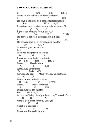 48
53-CRISTO LEVOU SOBRE SÍ
D Bm Em Em/D
Cristo levou sobre si as nossas dores
A D D/C
Ele levou sobre si as nossas transgressões
Bm E/G# A/G
O castigo que nos traz a paz estava sobre Ele
D G A
E por suas chagas fomos sarados
D Bm Em Em/D
Ele tomou sobre si as nossas maldições
A D D/C
Ele sofreu para que tivéssemos perdão
Bm E/G#
O Seu sangue derramou
A/G
Para nos resgatar das trevas
D G A
E nos lavar de toda iniquidade
D Bm Em Em/D
Jesus , Pão da Vida
A D D/C
Jesus, Luz do mundo
Bm E/G# A/G
Príncipe da paz, Maravilhoso, Conselheiro,
D G A
Fonte de eternidade e amor
D Bm Em Em/D
Jesus, Deus Emanuel
A D D/C
Jesus, Santo dos santos
Bm E/G# A/G
Árvore da Vida, Rio que brota do Trono de Deus
D G A
Alegria profunda no meu coração
D G
Recebe a adoração
A D G
Jesus, és digno de louvor
 