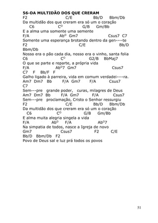 51
56-DA MULTIDÃO DOS QUE CRERAM
F2 C/E Bb/D Bbm/Db
Da multidão dos que creram era só um o coração
C6 CO
G/B Gm/Bb
E a alma uma somente uma semente
F/A AbO
Gm7 Csus7 C7
Somente uma esperança brotando dentro da gen----te
F2 C/E Bb/D
Bbm/Db
Nosso era o pão cada dia, nosso era o vinho, santa folia
C6 CO
G2/B BbMaj7
O que se parte e reparte, a própria vida
F/A AbO
7 Gm7 Csus7
C7 F Bb/F F
Galho ligado à parreira, vida em comum verdadei----ra.
Am7 Dm7 Bb F/A Gm7 F/A Csus7
C7
Sem---pre grande poder, curas, milagres de Deus
Am7 Dm7 Bb F/A Gm7 F/A Csus7
Sem---pre proclamação, Cristo o Senhor ressurgiu
F2 C/E Bb/D Bbm/Db
Da multidão dos que creram era só um o coração
C6 CO
G/B Gm/Bb
E alma muita alegria singela a vida
F/A AbO
F/A AbO
7
Na simpatia de todos, nasce a Igreja de novo
Gm7 Csus7 F2 C/E
Bb/D Bbm/Db F2
Povo de Deus sal e luz prá todos os povos
 