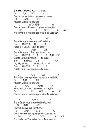 53
58-DE TODAS AS TRIBOS
D A/D G2 A
De todas as tribos, povos e raças
D A/D G2
Muitos virão Te louvar
D A/D G/B A
De tantas culturas, línguas e nações
Em C G/B A A7
No tempo e no espaço virão Te adorar.
D A/D G2
Bendito seja sempre o Cordeiro,
Bm Bm7/A G A
Filho de Deus, Raiz de Davi;
D A/D G2
Bendito seja o Seu santo nome,
Bm Bm7/A G A D A/D G2
Cristo Jesus presen-----te aqui
Bm Bm7/A G2 A7
Lá, lá, lá, iá, lá, lá, lá, lá, iá.
Bm Bm7/A G A D
Cristo Jesus presen-----te aqui.
D A/D G2 A
Remidos, comprados, grande multidão
D A/D G2
Muitos virão Te louvar
D A/D G/B A
Povo escolhido, Teu reino e nação
Em C G/B A A7
No tempo e no espaço virão Te adorar.
D A/D G2 A
E a nós só nos cabe tudo dedicar,
D A/D G2
Oferta suave ao Senhor,
D A/D G/B A
Dons e talentos queremos consagrar
Em C G/B A A7
E a vida no Teu altar, pra Teu louvor
 