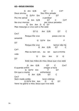 56
62--DEUS ENVIOU
G Am G/B G7 C C#º
Deus enviou Seu filho amado
G D/F# Em F D7
Pra me salvar e perdoar
G Am G/B G7 C C#º
Na cruz morreu por meus pecados
G Em Am D G D7
Mas ressurgiu e vivo com o Pai está
D7 G Am G/B G7 C
Cm7
Porque Ele vive posso crer no
amanhã
G D/F# Em F
D7
Porque Ele vive temor não há
G Am G/B G7 C
C#º
Mas eu bem sei, eu sei que a minha
vida
G Em Am D G
D7
Está nas mãos do meu Jesus que vivo está
G Am G/B G7 C Cm7
E quando enfim chegar a hora
G D/F# Em F D7
Em que a morte enfrentarei
G Am G/B G7 C
Cm7
Sem medo então terei vitórias
G D/F# Em Am D G D7
Verei na glória o meu Jesus que vivo está
 