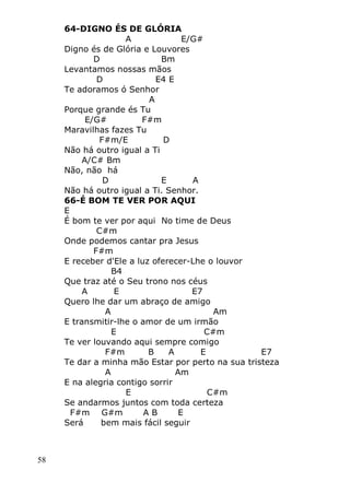 58
64-DIGNO ÉS DE GLÓRIA
A E/G#
Digno és de Glória e Louvores
D Bm
Levantamos nossas mãos
D E4 E
Te adoramos ó Senhor
A
Porque grande és Tu
E/G# F#m
Maravilhas fazes Tu
F#m/E D
Não há outro igual a Ti
A/C# Bm
Não, não há
D E A
Não há outro igual a Ti. Senhor.
66-É BOM TE VER POR AQUI
E
É bom te ver por aqui No time de Deus
C#m
Onde podemos cantar pra Jesus
F#m
E receber d'Ele a luz oferecer-Lhe o louvor
B4
Que traz até o Seu trono nos céus
A E E7
Quero lhe dar um abraço de amigo
A Am
E transmitir-lhe o amor de um irmão
E C#m
Te ver louvando aqui sempre comigo
F#m B A E E7
Te dar a minha mão Estar por perto na sua tristeza
A Am
E na alegria contigo sorrir
E C#m
Se andarmos juntos com toda certeza
F#m G#m A B E
Será bem mais fácil seguir
 