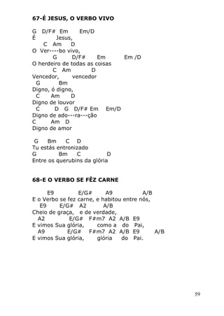 59
67-É JESUS, O VERBO VIVO
G D/F# Em Em/D
É Jesus,
C Am D
O Ver----bo vivo,
G D/F# Em Em /D
O herdeiro de todas as coisas
C Am D
Vencedor, vencedor
G Bm
Digno, ó digno,
C Am D
Digno de louvor
C D G D/F# Em Em/D
Digno de ado---ra---ção
C Am D
Digno de amor
G Bm C D
Tu estás entronizado
G Bm C D
Entre os querubins da glória
68-E O VERBO SE FÊZ CARNE
E9 E/G# A9 A/B
E o Verbo se fez carne, e habitou entre nós,
E9 E/G# A2 A/B
Cheio de graça, e de verdade,
A2 E/G# F#m7 A2 A/B E9
E vimos Sua glória, como a do Pai,
A9 E/G# F#m7 A2 A/B E9 A/B
E vimos Sua glória, glória do Pai.
 