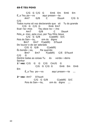 60
69-É TEU POVO
C/G G C/G G Em6 Em Em6 Em
É_o Teu po---vo aqui presen---te
Am7 G/B C Dsus4 C/G G
C/G
Todos numa só voz declarando que só Tu és grande
C/G G C/G G Em6 Em7
Exal--ta--mos Teu doce no----me
Am7 G/B C Dsus4
Pelo_a- mor, pela cruz, por Teu filho Jesus
C/G G G/B C(add9) D/C
Pois és San---to, sim és digno
Bm7 Em7 F(add9) D7sus4
De louvor e de ser adorado
C/G G G/B C(add9)
És bondo---so, Pai querido
Bm7 Em7 F(add9) C/E D7sus4
C/G G
Dentre todas as coisas Tu és verda---deiro
Senhor
1ª vez: C/G G G C/G Cm/G G
C/G G C/G G Em6 Em Em6
Em
É_o Teu po---vo aqui presen---te ...
2ª vez: Am7 D7sus4
C/G G G/B C(add9) D/C
Pois és San---to, sim és digno ...
 