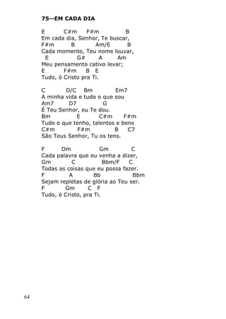 64
75--EM CADA DIA
E C#m F#m B
Em cada dia, Senhor, Te buscar,
F#m B Am/E B
Cada momento, Teu nome louvar,
E G# A Am
Meu pensamento cativo levar;
E F#m B E
Tudo, ó Cristo pra Ti.
C D/C Bm Em7
A minha vida e tudo o que sou
Am7 D7 G
É Teu Senhor, eu Te dou.
Bm E C#m F#m
Tudo o que tenho, talentos e bens
C#m F#m B C7
São Teus Senhor, Tu os tens.
F Dm Gm C
Cada palavra que eu venha a dizer,
Gm C Bbm/F C
Todas as coisas que eu possa fazer.
F A Bb Bbm
Sejam repletas de glória ao Teu ser.
F Gm C F
Tudo, ó Cristo, pra Ti.
 