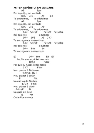 65
76--EM ESPÍRITO, EM VERDADE
A9 E/A
Em espírito, em verdade
D/A D/E A9 E4
Te adoramos, Te adoramos
A9 E/A
Em espírito, em verdade
D/A D/E A9
Te adoramos, Te adoramos
F#m F#m/F F#m/E F#m/D#
Rei dos reis, e Senhor
D7+ D/E A9 C#7
Te entregamos nosso viver
F#m F#m/F F#m/E F#m/D#
Rei dos reis, e Senhor
D7+ Bm E4
Te entregamos nosso viver
E7 D7+ Bm E4 E7
Pra Te adorar, ó Rei dos reis
D/F# E/G#
Foi que eu nasci, ó Rei Jesus
C#7 F#m
Meu prazer é Te louvar
F#m/E D7+
Meu prazer é estar
E A9
Nos átrios do Senhor
E/G# F#m
Meu prazer é viver
F#m/E D
Na casa de Deus
E A9
Onde flue o amor
 