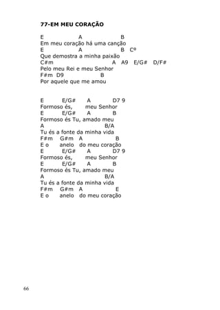 66
77-EM MEU CORAÇÃO
E A B
Em meu coração há uma canção
E A B Cº
Que demostra a minha paixão
C#m A A9 E/G# D/F#
Pelo meu Rei e meu Senhor
F#m D9 B
Por aquele que me amou
E E/G# A D7 9
Formoso és, meu Senhor
E E/G# A B
Formoso és Tu, amado meu
A B/A
Tu és a fonte da minha vida
F#m G#m A B
E o anelo do meu coração
E E/G# A D7 9
Formoso és, meu Senhor
E E/G# A B
Formoso és Tu, amado meu
A B/A
Tu és a fonte da minha vida
F#m G#m A E
E o anelo do meu coração
 