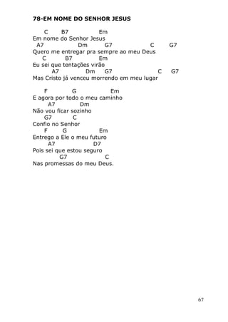 67
78-EM NOME DO SENHOR JESUS
C B7 Em
Em nome do Senhor Jesus
A7 Dm G7 C G7
Quero me entregar pra sempre ao meu Deus
C B7 Em
Eu sei que tentações virão
A7 Dm G7 C G7
Mas Cristo já venceu morrendo em meu lugar
F G Em
E agora por todo o meu caminho
A7 Dm
Não vou ficar sozinho
G7 C
Confio no Senhor
F G Em
Entrego a Ele o meu futuro
A7 D7
Pois sei que estou seguro
G7 C
Nas promessas do meu Deus.
 