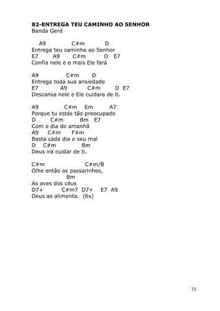 71
82-ENTREGA TEU CAMINHO AO SENHOR
Banda Gerd
A9 C#m D
Entrega teu caminho ao Senhor
E7 A9 C#m D E7
Confia nele e o mais Ele fará
A9 C#m D
Entrega toda sua ansiedade
E7 A9 C#m D E7
Descansa nele e Ele cuidara de ti.
A9 C#m Em A7
Porque tu estás tão preocupado
D C#m Bm E7
Com o dia do amanhã
A9 C#m F#m
Basta cada dia o seu mal
D C#m Bm
Deus irá cuidar de ti.
C#m C#m/B
Olhe então os passarinhos,
Bm
As aves dos céus
D7+ C#m7 D7+ E7 A9
Deus as alimenta. (6x)
 