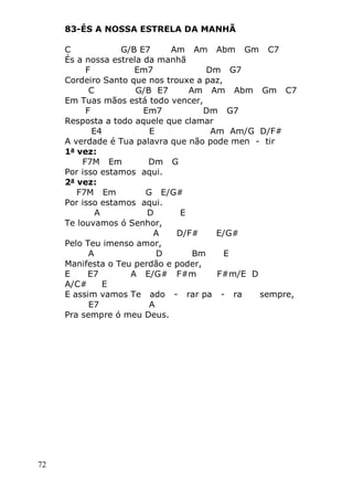 72
83-ÉS A NOSSA ESTRELA DA MANHÃ
C G/B E7 Am Am Abm Gm C7
És a nossa estrela da manhã
F Em7 Dm G7
Cordeiro Santo que nos trouxe a paz,
C G/B E7 Am Am Abm Gm C7
Em Tuas mãos está todo vencer,
F Em7 Dm G7
Resposta a todo aquele que clamar
E4 E Am Am/G D/F#
A verdade é Tua palavra que não pode men - tir
1a
vez:
F7M Em Dm G
Por isso estamos aqui.
2a
vez:
F7M Em G E/G#
Por isso estamos aqui.
A D E
Te louvamos ó Senhor,
A D/F# E/G#
Pelo Teu imenso amor,
A D Bm E
Manifesta o Teu perdão e poder,
E E7 A E/G# F#m F#m/E D
A/C# E
E assim vamos Te ado - rar pa - ra sempre,
E7 A
Pra sempre ó meu Deus.
 