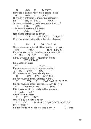 75
G G/B C Am7 C/D
Bondoso e sem rancor, fiel e consci ente
G G/B C Am B7
Humilde e sofredor, espera tão somen te
Em Em/7+ Em/D A/C#
Justo e verdadeiro, tudo suporta e tudo crê
C G/B Am7
Tão puro e perfeito é o amor
C G/B Am7
Não busca interesse ou favor
C G/B Am7 C/D G F/G G
Mistério, expressão, vida e luz do Senhor
C Em F C/E Dm7 G
Se eu pudesse saber destinos ou fu tu ros
Em Am7 Bb7+ Bb/C C
Fazer mover as montanhas com a minha fé
F F5+ F6 F#° C/E
Se eu pudesse falar qualquer língua
E/G# E5+ E
Em qualquer lugar
Am7 D7/4
E desse os meus bens ao mais pobre
G D7 Dm7 F/G
Ou morresse em favor de alguém
C C7+ F7+ Dm7 F/G
Se não tivesse amor, de nada valeria
C C7+ F Em7 Dm7 Bm5-/7 E7
Se não tivesse amor, proveito algum te ri a
Am Am7+ Am/G D/F#
Fria e sem razão, a vida então passaria
F C/E Dm7
Vazio seria ao falar
F C/E Dm7
Um sino que insiste a tocar
F C/E Dm7 G C F/G (1°VEZ) F/G G C
C/E F F/G G C
Se dentro de mim não valesse o amor O amo
 