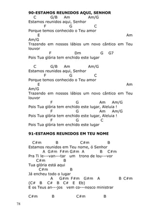 78
90-ESTAMOS REUNIDOS AQUI, SENHOR
C G/B Am Am/G
Estamos reunidos aqui, Senhor
F G C
Porque temos conhecido o Teu amor
E Am
Am/G
Trazendo em nossos lábios um novo cântico em Teu
louvor
F Dm G G7
Pois Tua glória tem enchido este lugar
C G/B Am Am/G
Estamos reunidos aqui, Senhor
F G C
Porque temos conhecido o Teu amor
E Am
Am/G
Trazendo em nossos lábios um novo cântico em Teu
louvor
F G Am Am/G
Pois Tua glória tem enchido este lugar, Aleluia !
F G Am Am/G
Pois Tua glória tem enchido este lugar, Aleluia !
F G C
Pois Tua glória tem enchido este lugar
91-ESTAMOS REUNIDOS EM TEU NOME
C#m B C#m B
Estamos reunidos em Teu nome, ó Senhor
A G#m F#m G#m A B C#m
Pra Ti le---van---tar um trono de lou---vor
C#m B
Tua glória está aqui
C#m B
Já encheu todo o lugar
A G#m F#m G#m A B C#m
(C# B C# B C# E Eb)
E os Teus an---jos vem co---nosco ministrar
C#m B C#m B
 