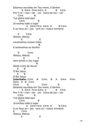 79
Estamos reunidos em Teu nome, ó Senhor
A G#m F#m G#m A B C#m
Pra Ti le---van---tar um trono de lou---vor
C#m B
Tua glória está aqui
C#m B
Já encheu todo o lugar
A G#m F#m G#m A B C#m
E os Teus an---jos vem co---nosco ministrar
E C#m
Aleluia, Aleluia
A E
Levantamos nossas mãos
B
E aclamamos ao Senhor
E C#m
Aleluia, Aleluia
A E
Vem tomar o Teu lugar
B
Neste trono de louvor
A B
Ó Rei Jesus
A B
Ó Rei Jesus
Interlúdio: C#m B C#m B A G#m F#m
G#m A B C#m
C#m B C#m B
Estamos reunidos em Teu nome, ó Senhor
A G#m F#m G#m A B C#m
Pra Ti le---van---tar um trono de lou---vor
C#m B
Tua glória está aqui
C#m B
Já encheu todo o lugar
A G#m F#m G#m A B C#m
E os Teus an---jos vem co---nosco ministrar
E C#m
Aleluia, Aleluia
A E
 