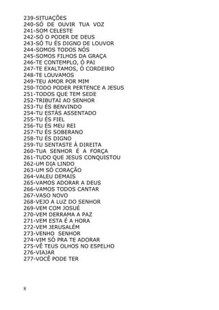 8
239-SITUAÇÕES
240-SÓ DE OUVIR TUA VOZ
241-SOM CELESTE
242-SÓ O PODER DE DEUS
243-SÓ TU ÉS DIGNO DE LOUVOR
244-SOMOS TODOS NÓS
245-SOMOS FILHOS DA GRAÇA
246-TE CONTEMPLO, Ó PAI
247-TE EXALTAMOS, Ó CORDEIRO
248-TE LOUVAMOS
249-TEU AMOR POR MIM
250-TODO PODER PERTENCE A JESUS
251-TODOS QUE TEM SEDE
252-TRIBUTAI AO SENHOR
253-TU ÉS BENVINDO
254-TU ESTÁS ASSENTADO
255-TU ÉS FIEL
256-TU ÉS MEU REI
257-TU ÉS SOBERANO
258-TU ÉS DIGNO
259-TU SENTASTE À DIREITA
260-TUA SENHOR É A FORÇA
261-TUDO QUE JESUS CONQUISTOU
262-UM DIA LINDO
263-UM SÓ CORAÇÃO
264-VALEU DEMAIS
265-VAMOS ADORAR A DEUS
266-VAMOS TODOS CANTAR
267-VASO NOVO
268-VEJO A LUZ DO SENHOR
269-VEM COM JOSUÉ
270-VEM DERRAMA A PAZ
271-VEM ESTA É A HORA
272-VEM JERUSALÉM
273-VENHO SENHOR
274-VIM SÓ PRA TE ADORAR
275-VÊ TEUS OLHOS NO ESPELHO
276-VIAJAR
277-VOCÊ PODE TER
 