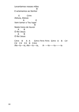 80
Levantamos nossas mãos
B
E aclamamos ao Senhor
E C#m
Aleluia, Aleluia
A E
Vem tomar o Teu lugar
B
Neste trono de louvor
A B
Ó Rei Jesus
A B
Ó Rei Jesus
C#m B A A G#m F#m F#m G#m A B C#
C# C# C# B C#m
Ale—lu---ia, Ale---lu---ia, A- ---le-----lu------ia
 