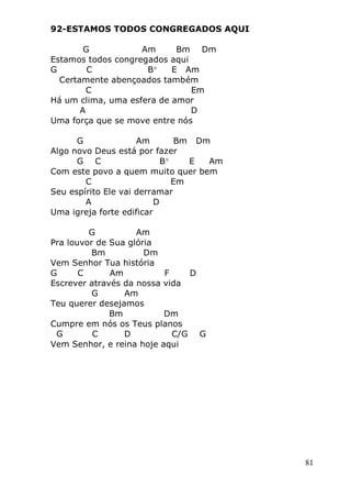81
92-ESTAMOS TODOS CONGREGADOS AQUI
G Am Bm Dm
Estamos todos congregados aqui
G C B E Am
Certamente abençoados também
C Em
Há um clima, uma esfera de amor
A D
Uma força que se move entre nós
G Am Bm Dm
Algo novo Deus está por fazer
G C B E Am
Com este povo a quem muito quer bem
C Em
Seu espírito Ele vai derramar
A D
Uma igreja forte edificar
G Am
Pra louvor de Sua glória
Bm Dm
Vem Senhor Tua história
G C Am F D
Escrever através da nossa vida
G Am
Teu querer desejamos
Bm Dm
Cumpre em nós os Teus planos
G C D C/G G
Vem Senhor, e reina hoje aqui
 