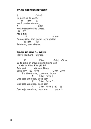 84
97-EU PRECISO DE VOCÊ
A C#m7
Eu preciso de você,
D Bm E7
Você precisa de mim,
A C#m
Nós precisamos de Cristo
D E7
Até o fim
A C#m
Sem cessar, sem parar, sem vacilar
D Bm E7
Sem cair, sem chorar.
98-EU TE AMO OH DEUS
I love you Lord – Versao
E F#m G#m C#m
Eu te amo oh Deus e com minha voz
A G#m F#m F#m/E B7
Adorarei oh meu Deus.
Bsus B/A E9 F#m G#m C#m
E a ti entoarei, todo meu louvor
A G#m F#m E
Que seja um doce, doce som
A G#m F#m E
Que seja um doce, doce som
A G#m F#m E B7 E9
Que seja um doce, doce som para ti.
 