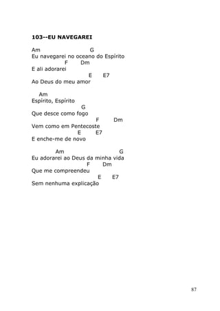 87
103--EU NAVEGAREI
Am G
Eu navegarei no oceano do Espírito
F Dm
E ali adorarei
E E7
Ao Deus do meu amor
Am
Espírito, Espírito
G
Que desce como fogo
F Dm
Vem como em Pentecoste
E E7
E enche-me de novo
Am G
Eu adorarei ao Deus da minha vida
F Dm
Que me compreendeu
E E7
Sem nenhuma explicação
 