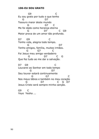 90
106-EU SOU GRATO
G9 C
Eu sou grato por tudo o que tenho
G D7
Tesouro maior deste mundo
G G7 C
Me foi dado como herança eterna
G D7 C G9
Maior prova de um amor tão profundo.
D7 G9 C
Tenho vida, alegria todo tempo.
G D7
Tenho amigos, família, muitos irmãos.
G G7 C
Foi Jesus meu amigo verdadeiro
G D7 C G
Que fez tudo ao me dar a salvação.
D7 G9 C
Louvarei ao Senhor em todo tempo
G D7
Seu louvor estará continuamente
G G7 C
Nos meus lábios e também no meu coração
G D7 C G D7
Jesus Cristo será sempre minha canção.
G9 C
Yeye Yeoha ...
 