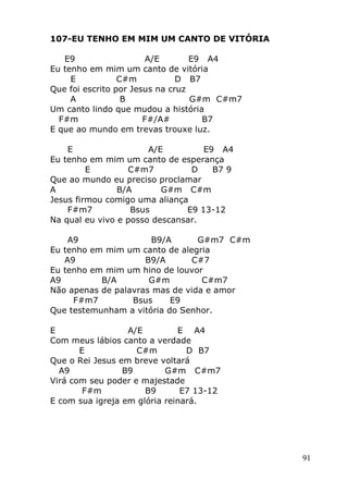 91
107-EU TENHO EM MIM UM CANTO DE VITÓRIA
E9 A/E E9 A4
Eu tenho em mim um canto de vitória
E C#m D B7
Que foi escrito por Jesus na cruz
A B G#m C#m7
Um canto lindo que mudou a história
F#m F#/A# B7
E que ao mundo em trevas trouxe luz.
E A/E E9 A4
Eu tenho em mim um canto de esperança
E C#m7 D B7 9
Que ao mundo eu preciso proclamar
A B/A G#m C#m
Jesus firmou comigo uma aliança
F#m7 Bsus E9 13-12
Na qual eu vivo e posso descansar.
A9 B9/A G#m7 C#m
Eu tenho em mim um canto de alegria
A9 B9/A C#7
Eu tenho em mim um hino de louvor
A9 B/A G#m C#m7
Não apenas de palavras mas de vida e amor
F#m7 Bsus E9
Que testemunham a vitória do Senhor.
E A/E E A4
Com meus lábios canto a verdade
E C#m D B7
Que o Rei Jesus em breve voltará
A9 B9 G#m C#m7
Virá com seu poder e majestade
F#m B9 E7 13-12
E com sua igreja em glória reinará.
 