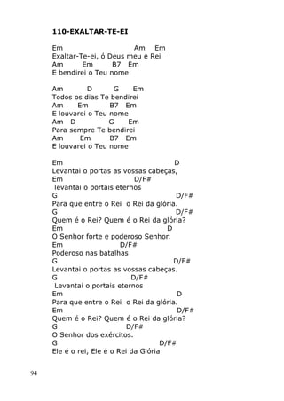 94
110-EXALTAR-TE-EI
Em Am Em
Exaltar-Te-ei, ó Deus meu e Rei
Am Em B7 Em
E bendirei o Teu nome
Am D G Em
Todos os dias Te bendirei
Am Em B7 Em
E louvarei o Teu nome
Am D G Em
Para sempre Te bendirei
Am Em B7 Em
E louvarei o Teu nome
Em D
Levantai o portas as vossas cabeças,
Em D/F#
levantai o portais eternos
G D/F#
Para que entre o Rei o Rei da glória.
G D/F#
Quem é o Rei? Quem é o Rei da glória?
Em D
O Senhor forte e poderoso Senhor.
Em D/F#
Poderoso nas batalhas
G D/F#
Levantai o portas as vossas cabeças.
G D/F#
Levantai o portais eternos
Em D
Para que entre o Rei o Rei da glória.
Em D/F#
Quem é o Rei? Quem é o Rei da glória?
G D/F#
O Senhor dos exércitos.
G D/F#
Ele é o rei, Ele é o Rei da Glória
 