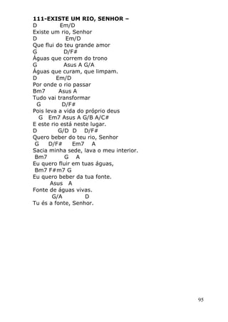 95
111-EXISTE UM RIO, SENHOR –
D Em/D
Existe um rio, Senhor
D Em/D
Que flui do teu grande amor
G D/F#
Águas que correm do trono
G Asus A G/A
Águas que curam, que limpam.
D Em/D
Por onde o rio passar
Bm7 Asus A
Tudo vai transformar
G D/F#
Pois leva a vida do próprio deus
G Em7 Asus A G/B A/C#
E este rio está neste lugar.
D G/D D D/F#
Quero beber do teu rio, Senhor
G D/F# Em7 A
Sacia minha sede, lava o meu interior.
Bm7 G A
Eu quero fluir em tuas águas,
Bm7 F#m7 G
Eu quero beber da tua fonte.
Asus A
Fonte de águas vivas.
G/A D
Tu és a fonte, Senhor.
 